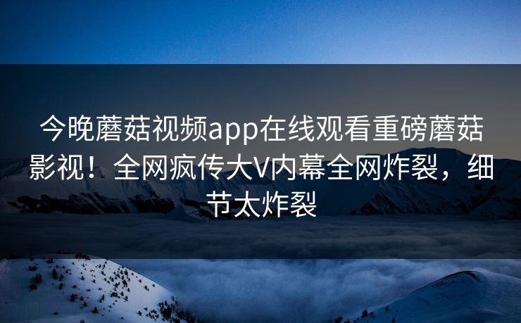 今晚蘑菇视频app在线观看重磅蘑菇影视！全网疯传大V内幕全网炸裂，细节太炸裂