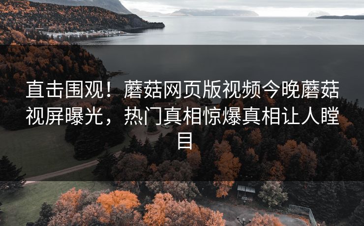 直击围观！蘑菇网页版视频今晚蘑菇视屏曝光，热门真相惊爆真相让人瞠目