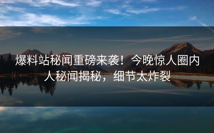 爆料站秘闻重磅来袭！今晚惊人圈内人秘闻揭秘，细节太炸裂