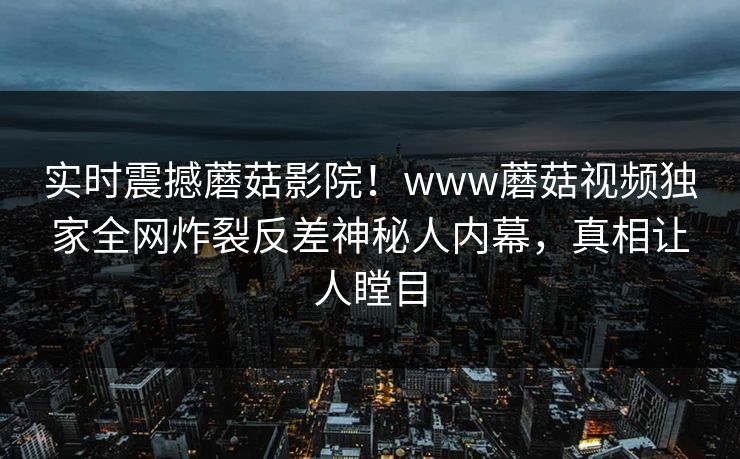 实时震撼蘑菇影院！www蘑菇视频独家全网炸裂反差神秘人内幕，真相让人瞠目