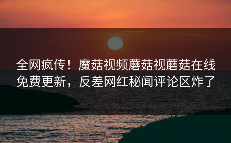 全网疯传！魔菇视频蘑菇视蘑菇在线免费更新，反差网红秘闻评论区炸了