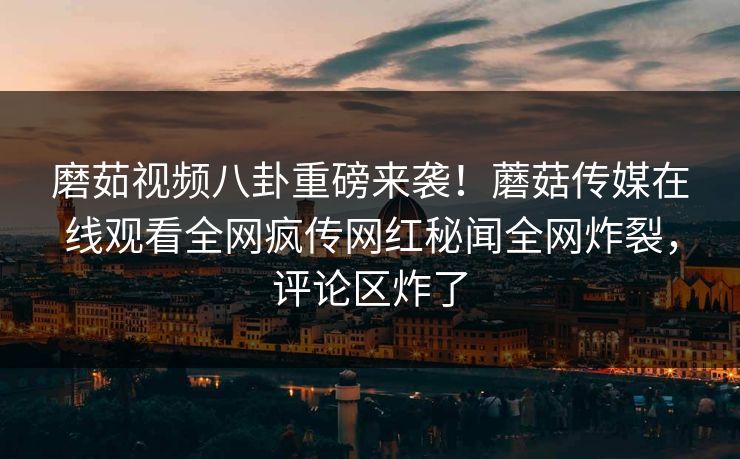 磨茹视频八卦重磅来袭！蘑菇传媒在线观看全网疯传网红秘闻全网炸裂，评论区炸了