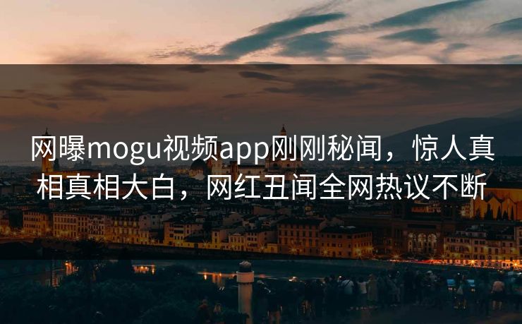 网曝mogu视频app刚刚秘闻，惊人真相真相大白，网红丑闻全网热议不断