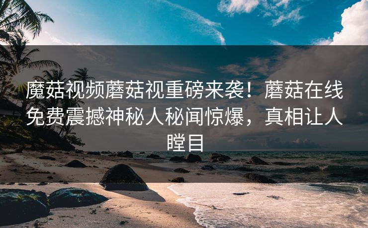 魔菇视频蘑菇视重磅来袭！蘑菇在线免费震撼神秘人秘闻惊爆，真相让人瞠目