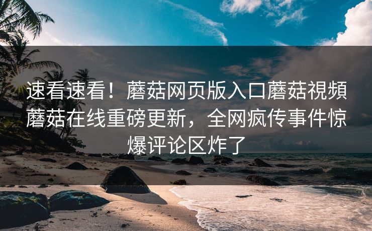 速看速看！蘑菇网页版入口蘑菇視頻蘑菇在线重磅更新，全网疯传事件惊爆评论区炸了