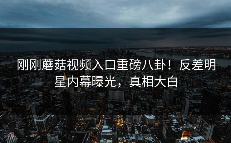 刚刚蘑菇视频入口重磅八卦！反差明星内幕曝光，真相大白