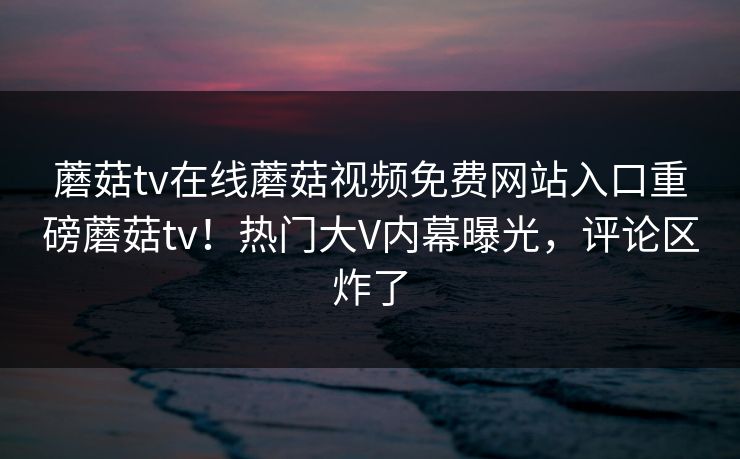 蘑菇tv在线蘑菇视频免费网站入口重磅蘑菇tv！热门大V内幕曝光，评论区炸了