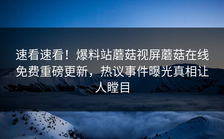 速看速看！爆料站蘑菇视屏蘑菇在线免费重磅更新，热议事件曝光真相让人瞠目