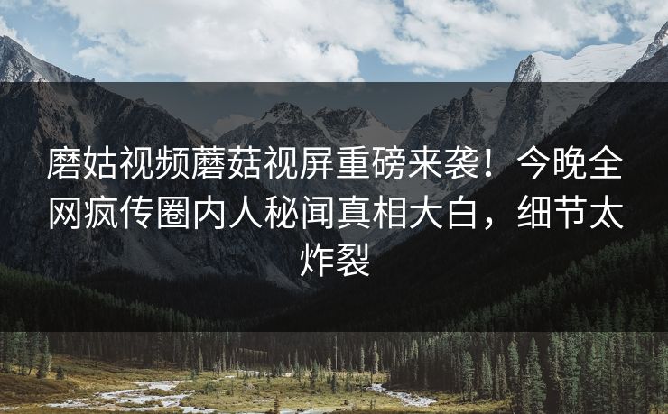 磨姑视频蘑菇视屏重磅来袭！今晚全网疯传圈内人秘闻真相大白，细节太炸裂