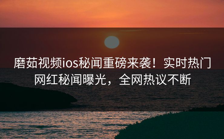 磨茹视频ios秘闻重磅来袭！实时热门网红秘闻曝光，全网热议不断