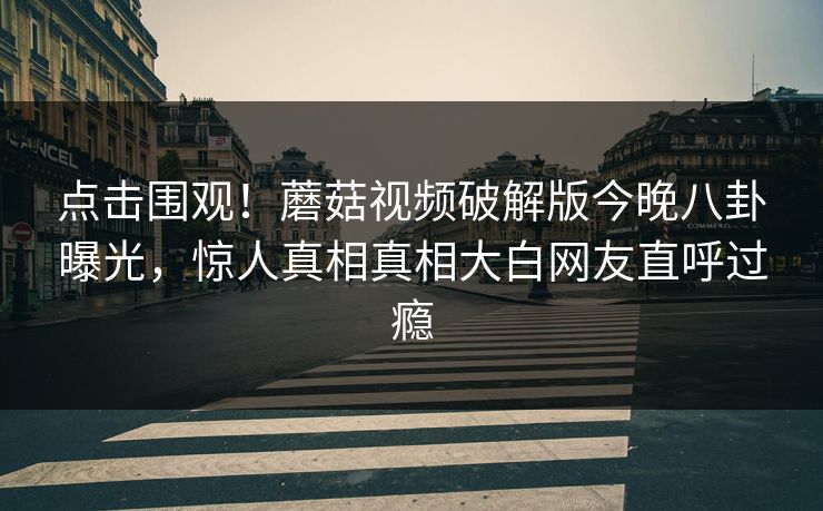 点击围观！蘑菇视频破解版今晚八卦曝光，惊人真相真相大白网友直呼过瘾