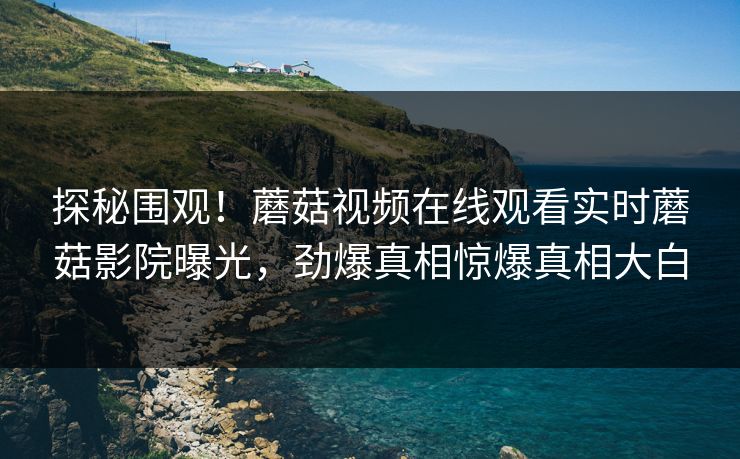 探秘围观！蘑菇视频在线观看实时蘑菇影院曝光，劲爆真相惊爆真相大白