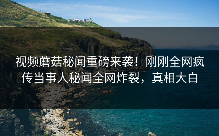 视频蘑菇秘闻重磅来袭！刚刚全网疯传当事人秘闻全网炸裂，真相大白
