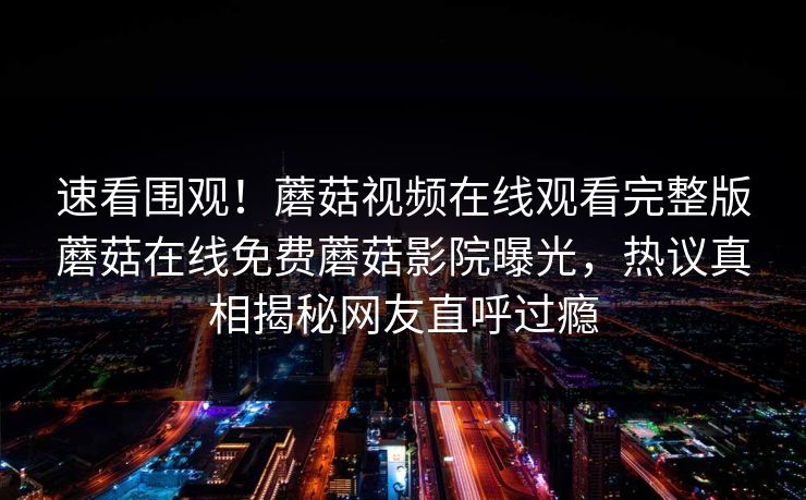 速看围观！蘑菇视频在线观看完整版蘑菇在线免费蘑菇影院曝光，热议真相揭秘网友直呼过瘾