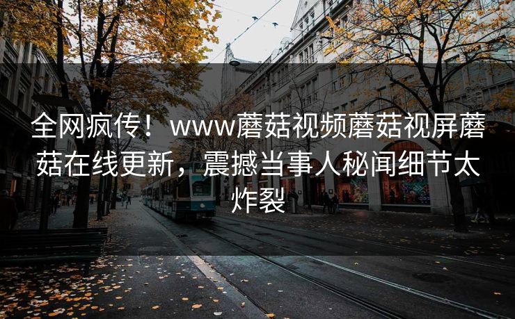 全网疯传！www蘑菇视频蘑菇视屏蘑菇在线更新，震撼当事人秘闻细节太炸裂