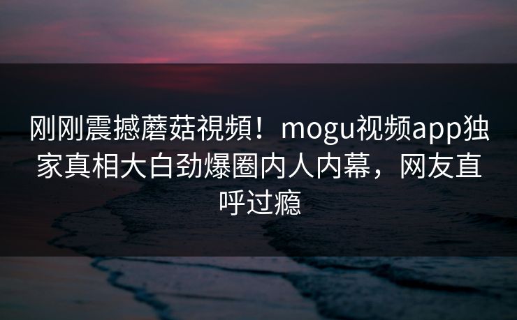 刚刚震撼蘑菇視頻！mogu视频app独家真相大白劲爆圈内人内幕，网友直呼过瘾