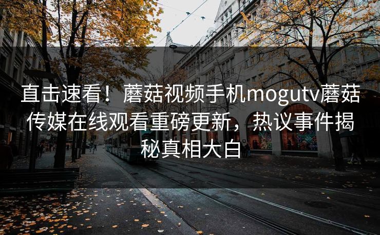 直击速看！蘑菇视频手机mogutv蘑菇传媒在线观看重磅更新，热议事件揭秘真相大白