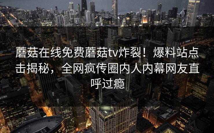 蘑菇在线免费蘑菇tv炸裂！爆料站点击揭秘，全网疯传圈内人内幕网友直呼过瘾