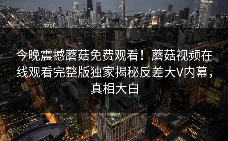 今晚震撼蘑菇免费观看！蘑菇视频在线观看完整版独家揭秘反差大V内幕，真相大白