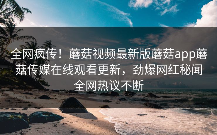 全网疯传！蘑菇视频最新版蘑菇app蘑菇传媒在线观看更新，劲爆网红秘闻全网热议不断