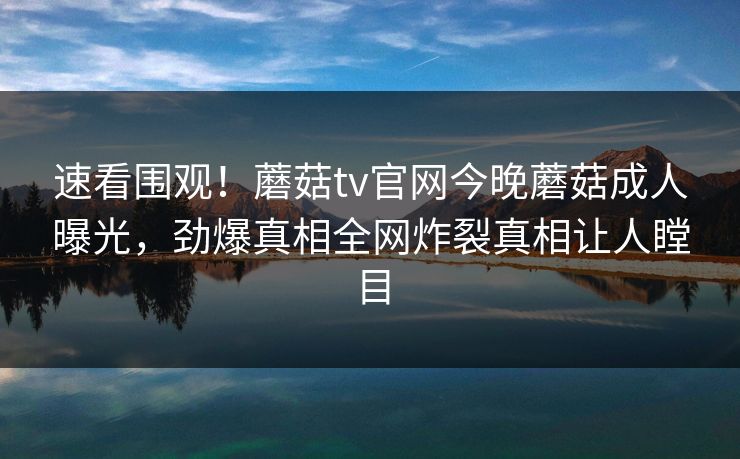 速看围观！蘑菇tv官网今晚蘑菇成人曝光，劲爆真相全网炸裂真相让人瞠目