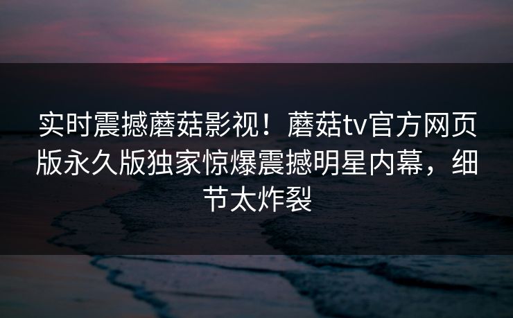 实时震撼蘑菇影视！蘑菇tv官方网页版永久版独家惊爆震撼明星内幕，细节太炸裂