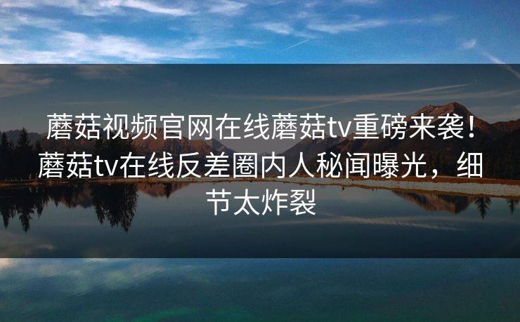 蘑菇视频官网在线蘑菇tv重磅来袭！蘑菇tv在线反差圈内人秘闻曝光，细节太炸裂