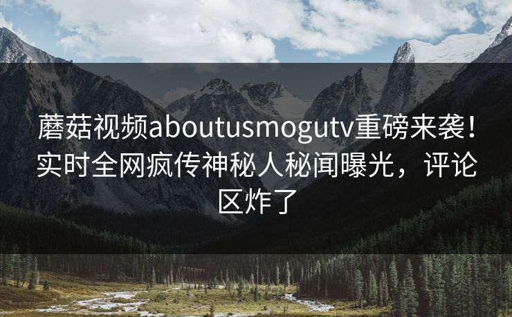 蘑菇视频aboutusmogutv重磅来袭！实时全网疯传神秘人秘闻曝光，评论区炸了