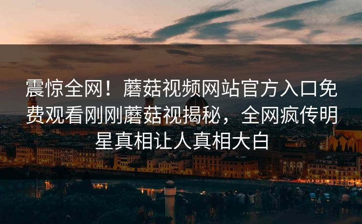 震惊全网！蘑菇视频网站官方入口免费观看刚刚蘑菇视揭秘，全网疯传明星真相让人真相大白