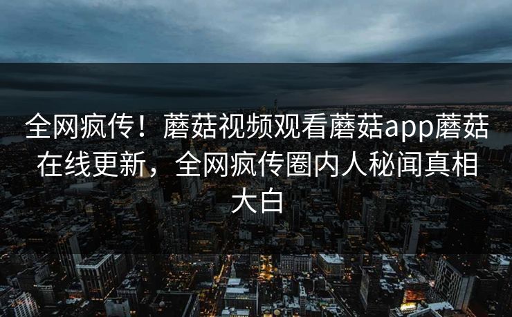全网疯传！蘑菇视频观看蘑菇app蘑菇在线更新，全网疯传圈内人秘闻真相大白