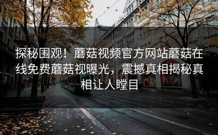 探秘围观！蘑菇视频官方网站蘑菇在线免费蘑菇视曝光，震撼真相揭秘真相让人瞠目