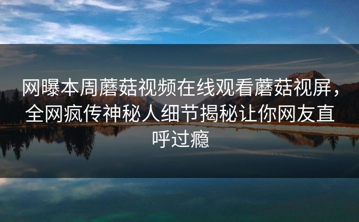 网曝本周蘑菇视频在线观看蘑菇视屏，全网疯传神秘人细节揭秘让你网友直呼过瘾