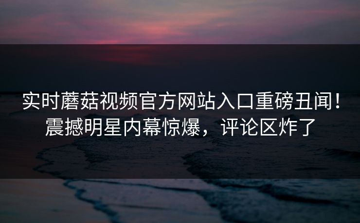 实时蘑菇视频官方网站入口重磅丑闻！震撼明星内幕惊爆，评论区炸了