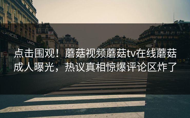 点击围观！蘑菇视频蘑菇tv在线蘑菇成人曝光，热议真相惊爆评论区炸了