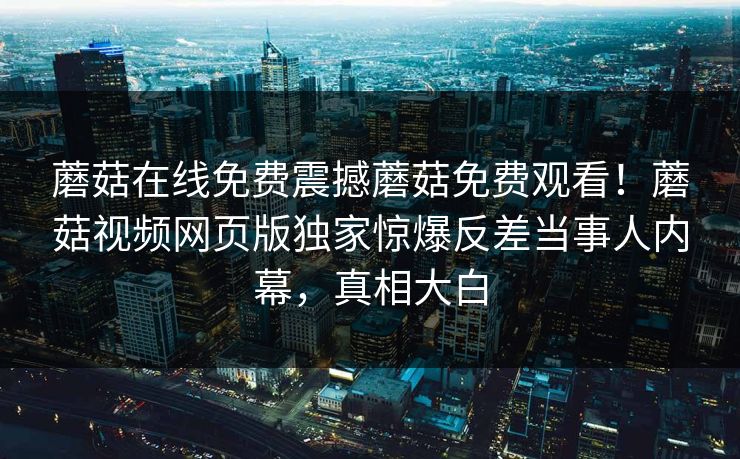 蘑菇在线免费震撼蘑菇免费观看！蘑菇视频网页版独家惊爆反差当事人内幕，真相大白
