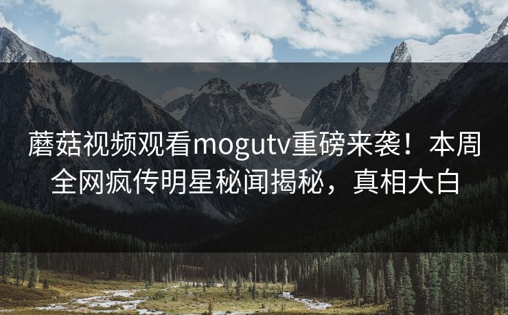 蘑菇视频观看mogutv重磅来袭！本周全网疯传明星秘闻揭秘，真相大白