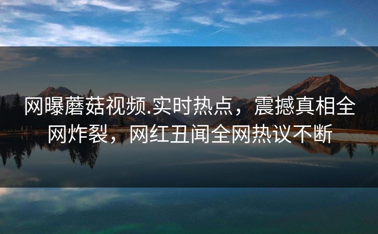 网曝蘑菇视频.实时热点，震撼真相全网炸裂，网红丑闻全网热议不断