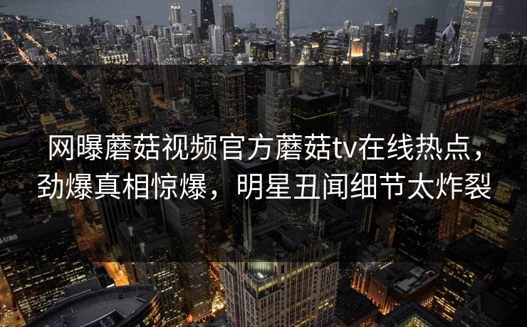 网曝蘑菇视频官方蘑菇tv在线热点，劲爆真相惊爆，明星丑闻细节太炸裂