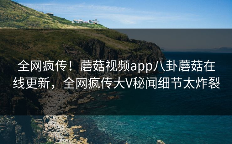 全网疯传！蘑菇视频app八卦蘑菇在线更新，全网疯传大V秘闻细节太炸裂
