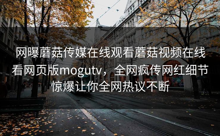 网曝蘑菇传媒在线观看蘑菇视频在线看网页版mogutv，全网疯传网红细节惊爆让你全网热议不断