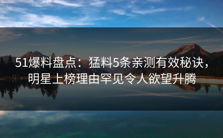 51爆料盘点：猛料5条亲测有效秘诀，明星上榜理由罕见令人欲望升腾