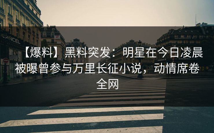 【爆料】黑料突发：明星在今日凌晨被曝曾参与万里长征小说，动情席卷全网