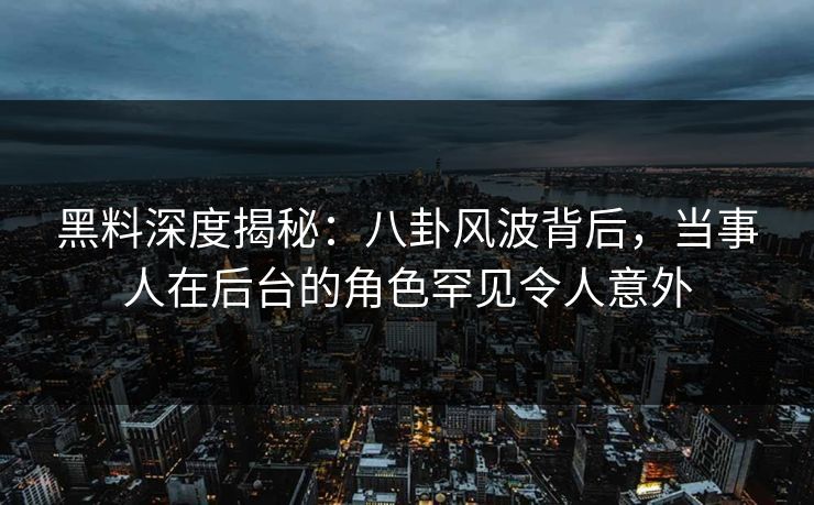 黑料深度揭秘：八卦风波背后，当事人在后台的角色罕见令人意外