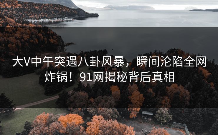大V中午突遇八卦风暴，瞬间沦陷全网炸锅！91网揭秘背后真相