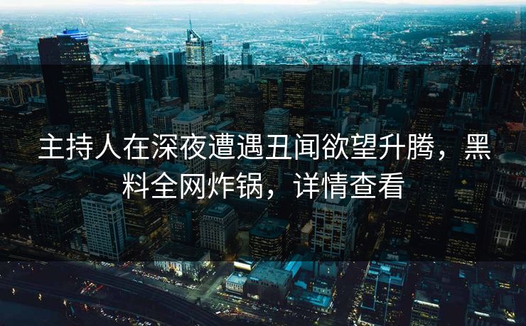 主持人在深夜遭遇丑闻欲望升腾，黑料全网炸锅，详情查看