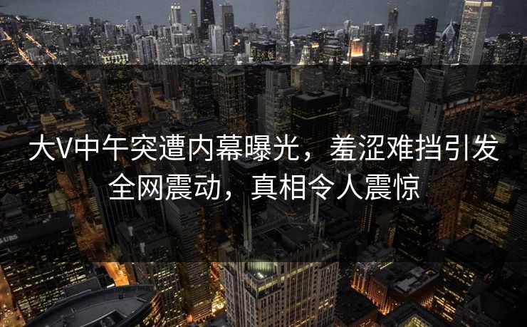 大V中午突遭内幕曝光，羞涩难挡引发全网震动，真相令人震惊