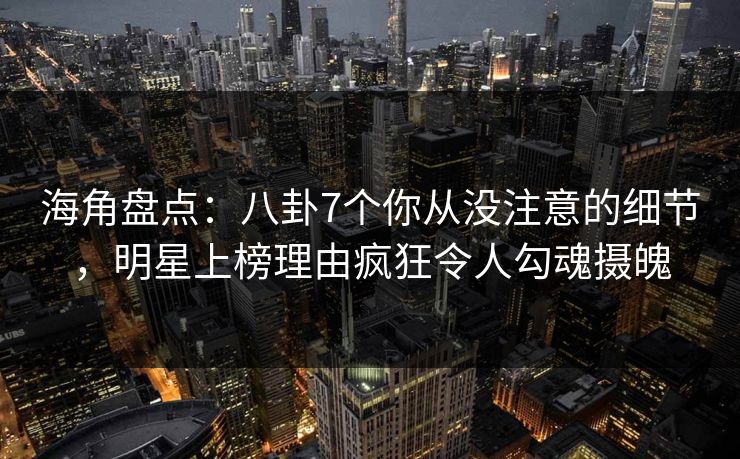 海角盘点：八卦7个你从没注意的细节，明星上榜理由疯狂令人勾魂摄魄