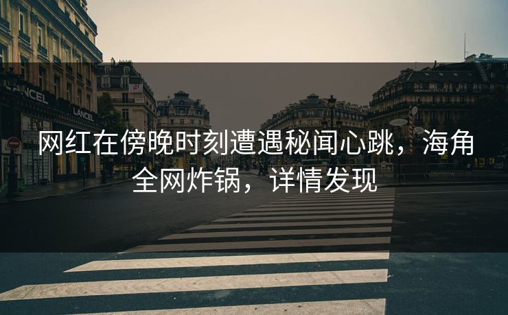 网红在傍晚时刻遭遇秘闻心跳，海角全网炸锅，详情发现