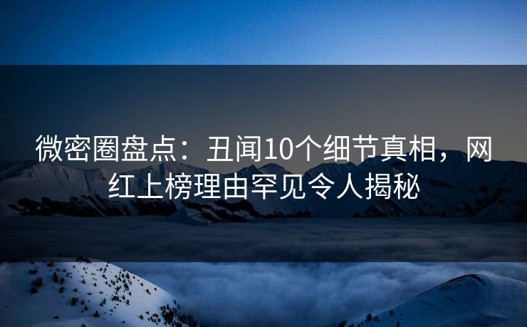 微密圈盘点：丑闻10个细节真相，网红上榜理由罕见令人揭秘