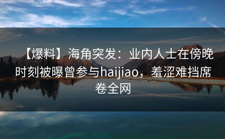 【爆料】海角突发：业内人士在傍晚时刻被曝曾参与haijiao，羞涩难挡席卷全网